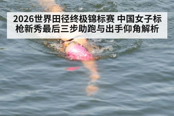 2026世界田径终极锦标赛 中国女子标枪新秀最后三步助跑与出手仰角解析